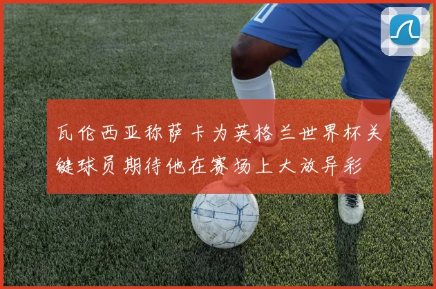 瓦伦西亚称萨卡为英格兰世界杯关键球员期待他在赛场上大放异彩