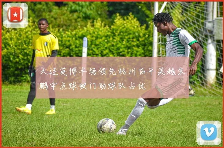 大连英博半场领先杭州临平吴越朱鹏宇点球破门助球队占优