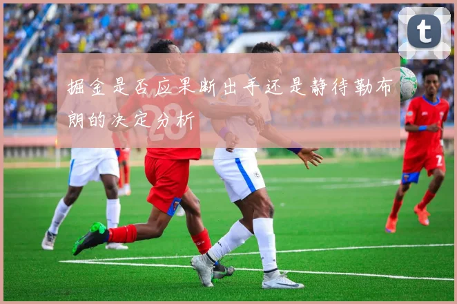 掘金是否应果断出手还是静待勒布朗的决定分析