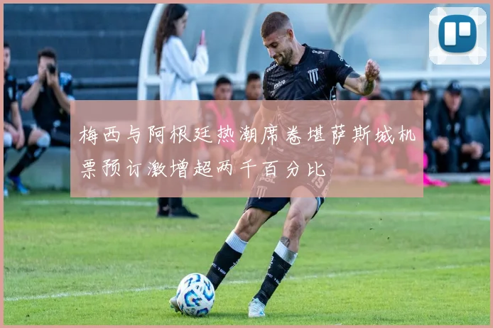 梅西与阿根廷热潮席卷堪萨斯城机票预订激增超两千百分比