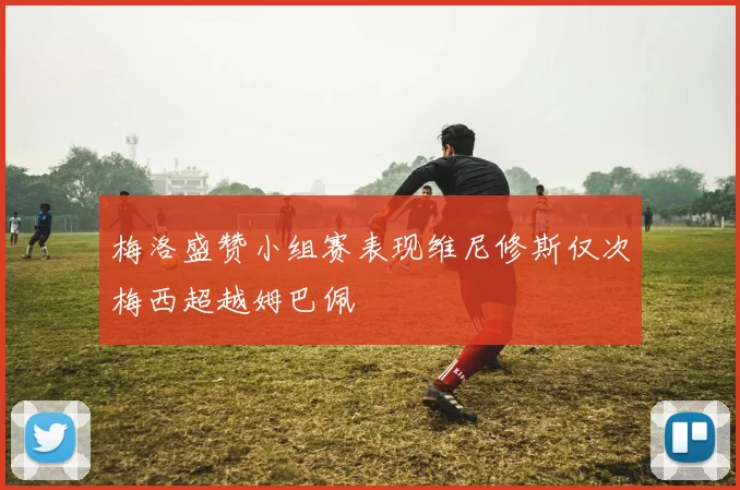 梅洛盛赞小组赛表现维尼修斯仅次梅西超越姆巴佩