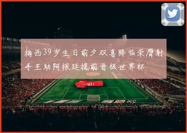 梅西39岁生日前夕双喜降临荣膺射手王助阿根廷提前晋级世界杯
