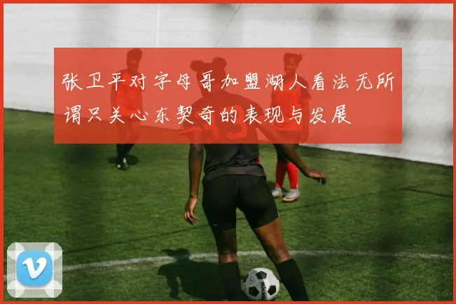 张卫平对字母哥加盟湖人看法无所谓只关心东契奇的表现与发展