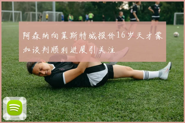 阿森纳向莱斯特城报价16岁天才蒙加谈判顺利进展引关注