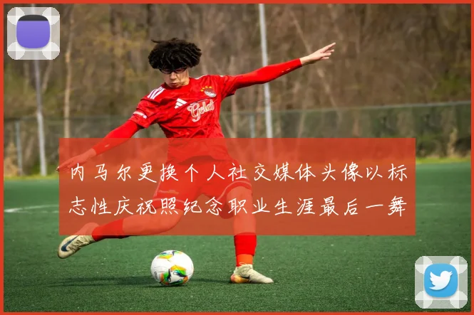 内马尔更换个人社交媒体头像以标志性庆祝照纪念职业生涯最后一舞