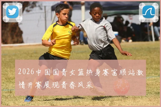 2026中国国青女篮热身赛富顺站激情开赛展现青春风采