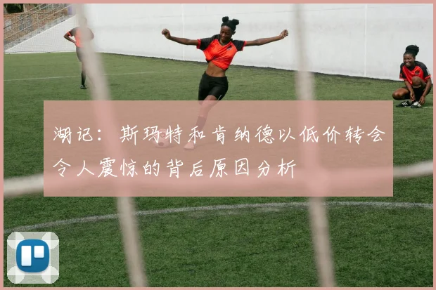 湖记：斯玛特和肯纳德以低价转会令人震惊的背后原因分析