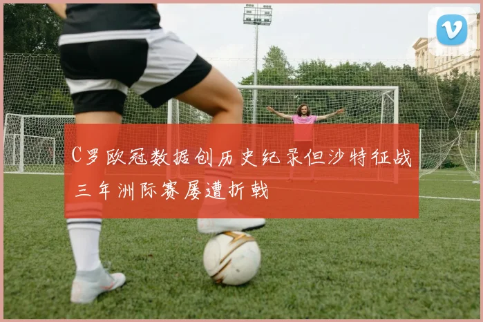 C罗欧冠数据创历史纪录但沙特征战三年洲际赛屡遭折戟