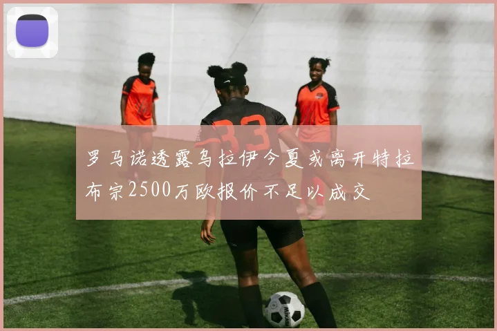 罗马诺透露乌拉伊今夏或离开特拉布宗2500万欧报价不足以成交