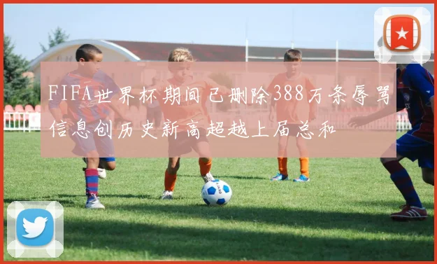 FIFA世界杯期间已删除388万条辱骂信息创历史新高超越上届总和