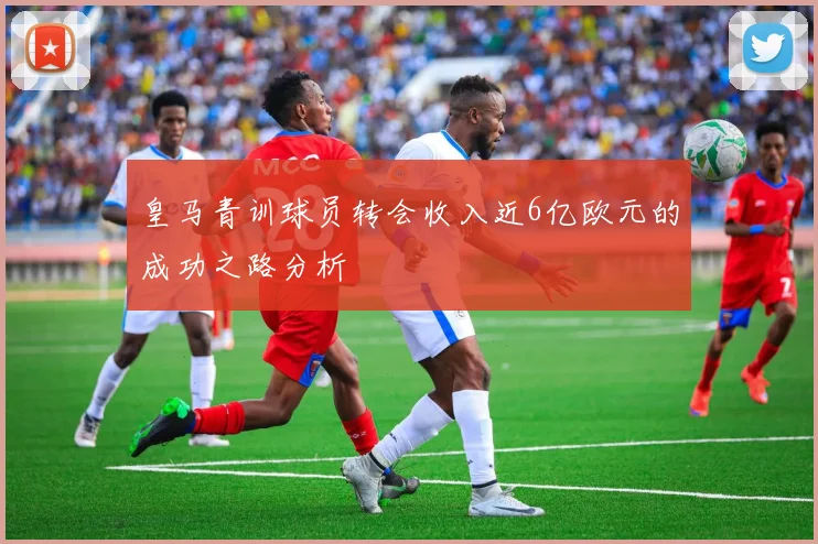 皇马青训球员转会收入近6亿欧元的成功之路分析