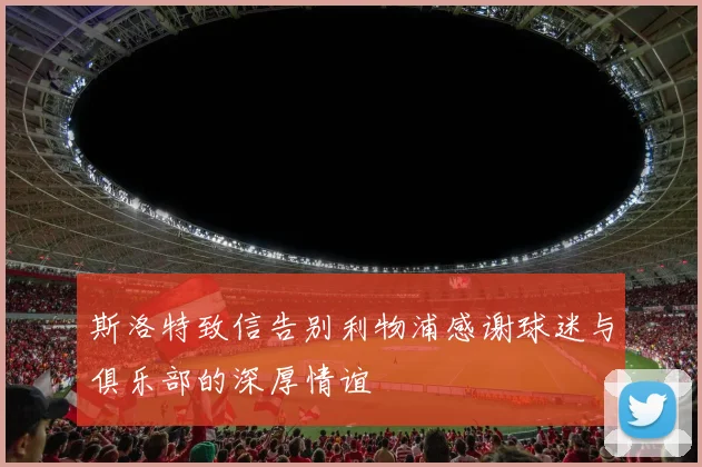 斯洛特致信告别利物浦感谢球迷与俱乐部的深厚情谊