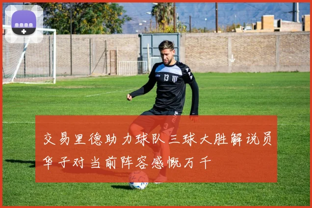 交易里德助力球队三球大胜解说员华子对当前阵容感慨万千