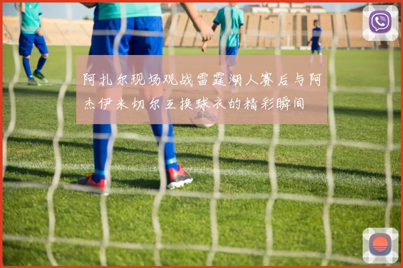 阿扎尔现场观战雷霆湖人赛后与阿杰伊米切尔互换球衣的精彩瞬间
