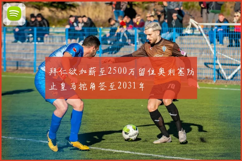 拜仁欲加薪至2500万留住奥利塞防止皇马挖角签至2031年