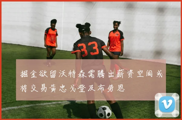 掘金欲留沃特森需腾出薪资空间或将交易黄忠戈登及布劳恩