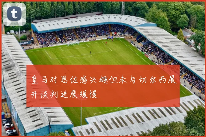 皇马对恩佐感兴趣但未与切尔西展开谈判进展缓慢
