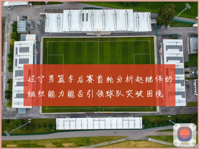 辽宁男篮季后赛首轮分析赵继伟的组织能力能否引领球队突破困境